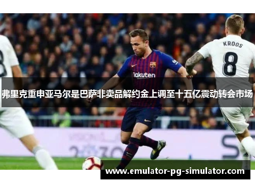弗里克重申亚马尔是巴萨非卖品解约金上调至十五亿震动转会市场