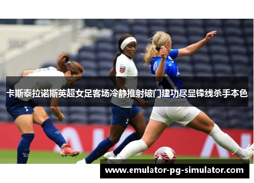 卡斯泰拉诺斯英超女足客场冷静推射破门建功尽显锋线杀手本色 卡斯泰拉诺斯英超女足客场冷静推射破门建功尽显锋线杀手本色